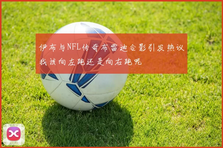 伊布与NFL传奇布雷迪合影引发热议我该向左跑还是向右跑呢