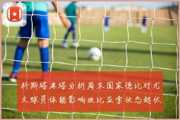 科斯塔库塔分析周末国家德比对尤文球员体能影响坎比亚索状态起伏不定