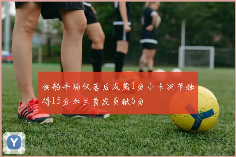 快船半场仅落后灰熊1分小卡次节独得15分加兰首发贡献6分