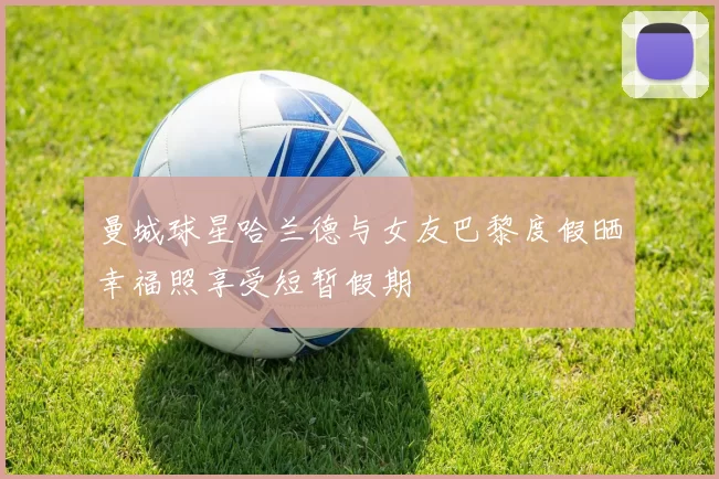 曼城球星哈兰德与女友巴黎度假晒幸福照享受短暂假期