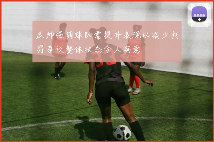 瓜帅强调球队需提升表现以减少判罚争议整体状态令人满意