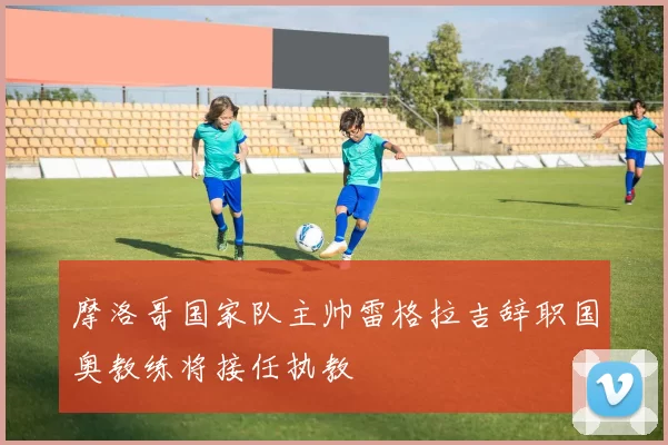 摩洛哥国家队主帅雷格拉吉辞职国奥教练将接任执教