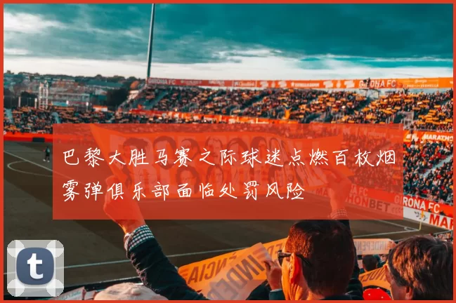 巴黎大胜马赛之际球迷点燃百枚烟雾弹俱乐部面临处罚风险