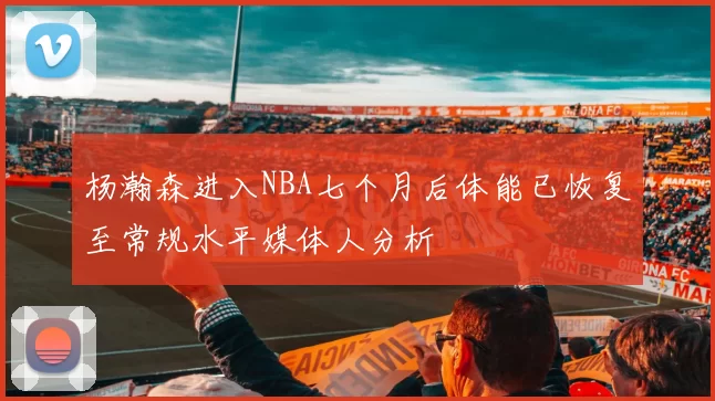 杨瀚森进入NBA七个月后体能已恢复至常规水平媒体人分析