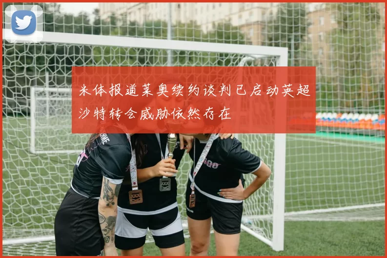 米体报道莱奥续约谈判已启动英超沙特转会威胁依然存在